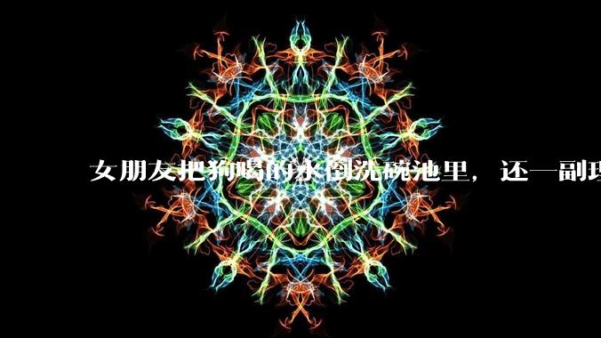 女朋友把狗喝的水倒洗碗池里，还一副理所当然的样子，这对吗？