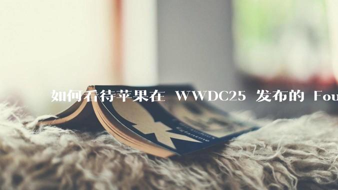如何看待苹果在 WWDC25 发布的 Foundation 模型框架，它将为开发者和用户带来哪些改变？