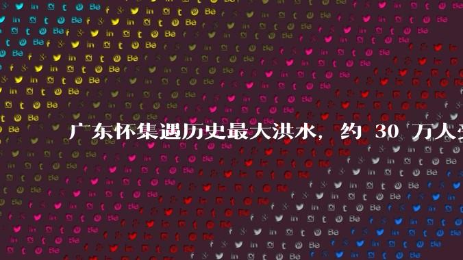 广东怀集遇历史最大洪水，约 30 万人受灾，积水最深处达 3 米，目前当地情况如何？