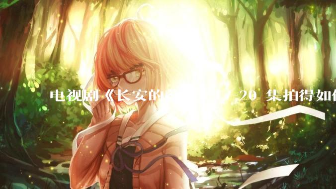 电视剧《长安的荔枝》17-20 集拍得如何？有哪些值得关注的剧情点？