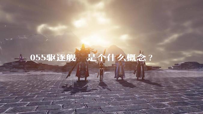 055驱逐舰  是个什么概念?