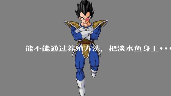 能不能通过养殖方法，把淡水鱼身上***除掉？然后再售卖做刺身，超级爱吃刺身，很害怕寄身虫?