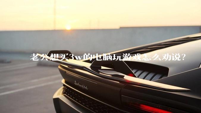 老公想买3w的电脑玩游戏怎么劝说？